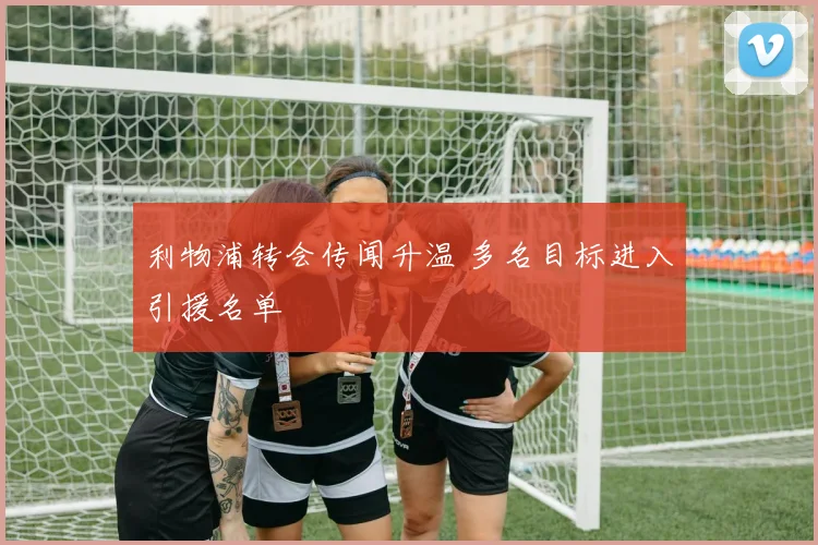 利物浦转会传闻升温 多名目标进入引援名单