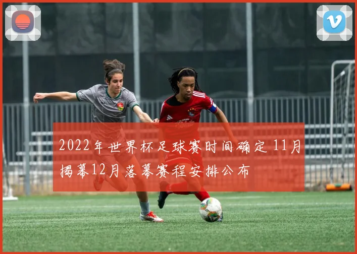 2022年世界杯足球赛时间确定 11月揭幕12月落幕赛程安排公布