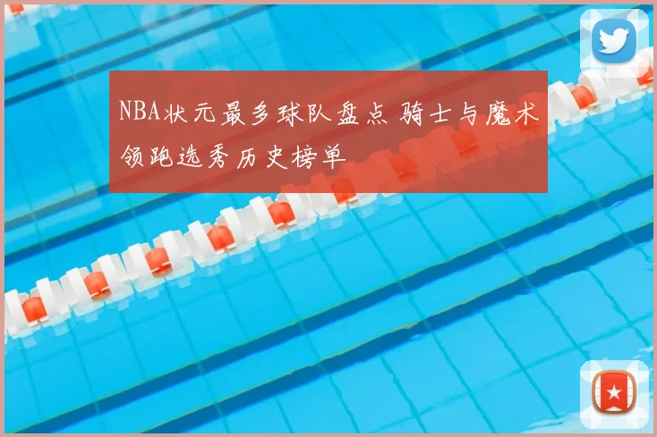 NBA状元最多球队盘点 骑士与魔术领跑选秀历史榜单