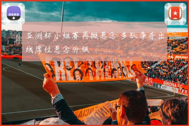 亚洲杯小组赛再掀悬念 多队争夺出线席位悬念升级