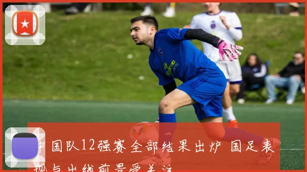 中国队12强赛全部结果出炉 国足表现与出线前景受关注