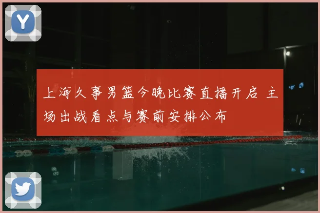上海久事男篮今晚比赛直播开启 主场出战看点与赛前安排公布