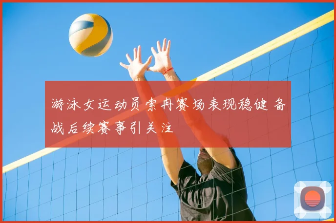 游泳女运动员索冉赛场表现稳健 备战后续赛事引关注