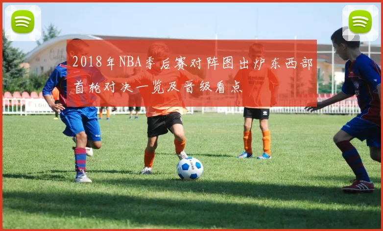 2018年NBA季后赛对阵图出炉东西部首轮对决一览及晋级看点