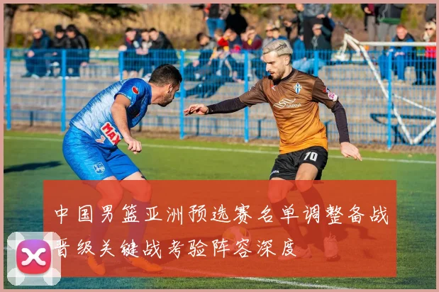 中国男篮亚洲预选赛名单调整备战晋级关键战考验阵容深度