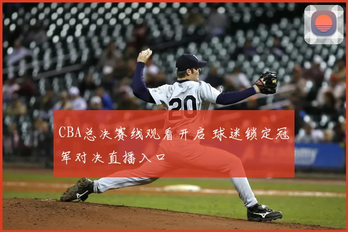 CBA总决赛线观看开启 球迷锁定冠军对决直播入口