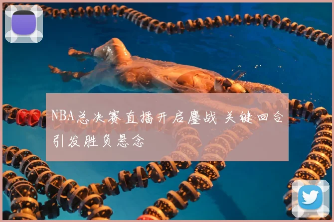 NBA总决赛直播开启鏖战 关键回合引发胜负悬念