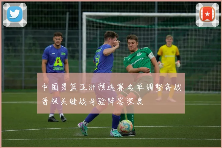 中国男篮亚洲预选赛名单调整备战晋级关键战考验阵容深度