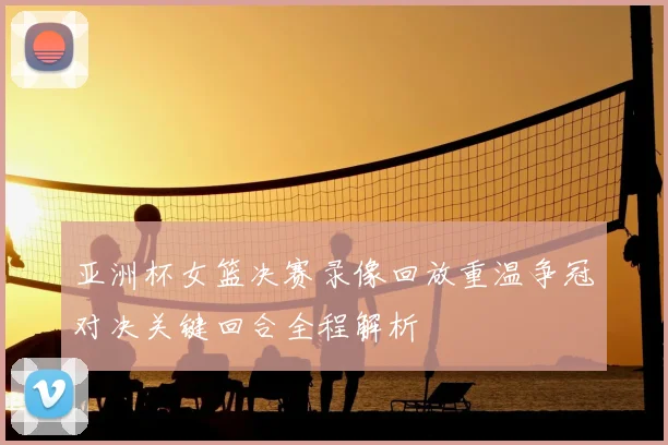 亚洲杯女篮决赛录像回放重温争冠对决关键回合全程解析