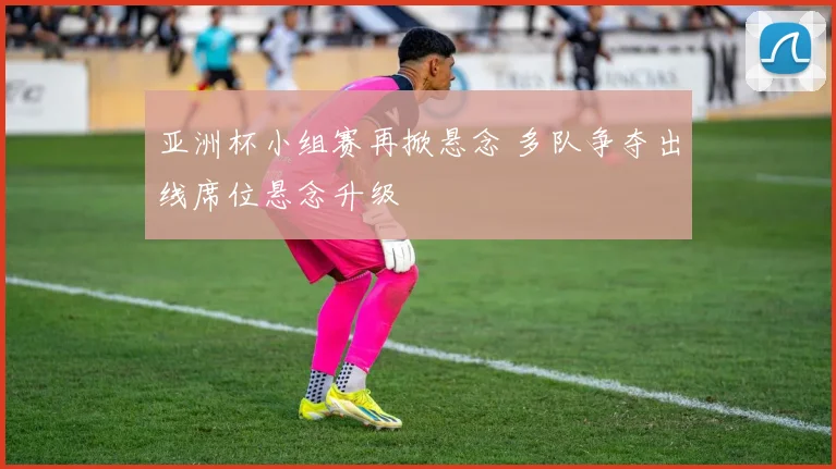 亚洲杯小组赛再掀悬念 多队争夺出线席位悬念升级