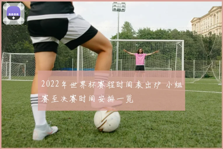 2022年世界杯赛程时间表出炉 小组赛至决赛时间安排一览