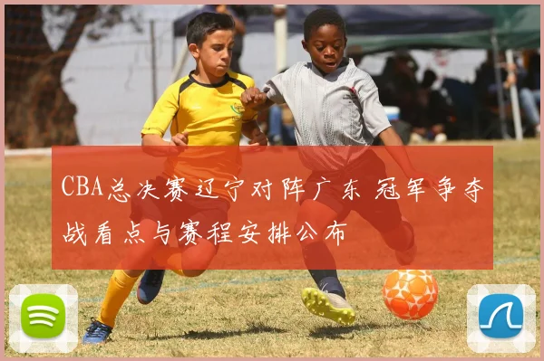CBA总决赛辽宁对阵广东 冠军争夺战看点与赛程安排公布