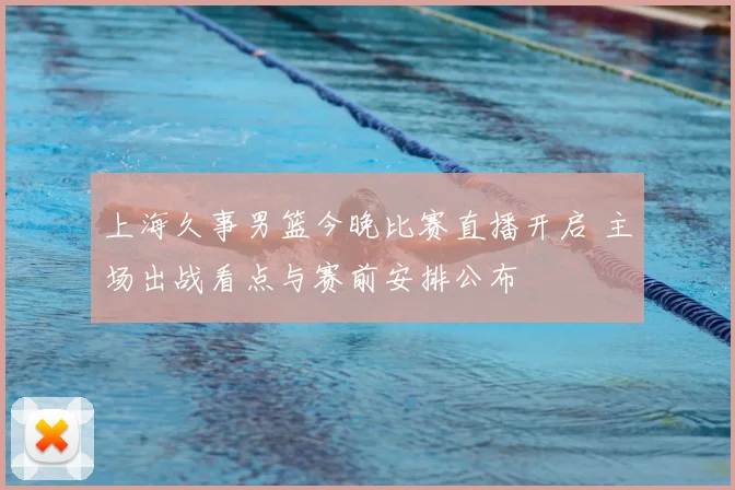 上海久事男篮今晚比赛直播开启 主场出战看点与赛前安排公布