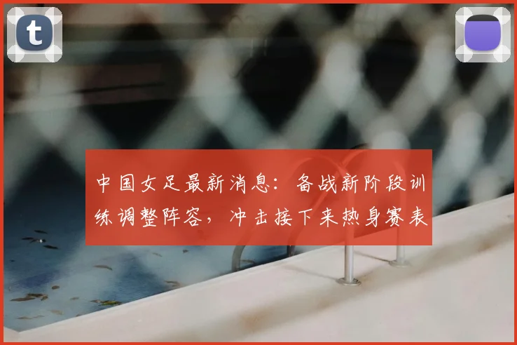 中国女足最新消息：备战新阶段训练调整阵容，冲击接下来热身赛表现