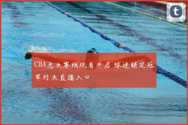 CBA总决赛线观看开启 球迷锁定冠军对决直播入口