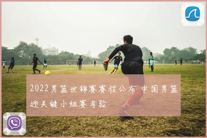 2022男篮世锦赛赛程公布 中国男篮迎关键小组赛考验