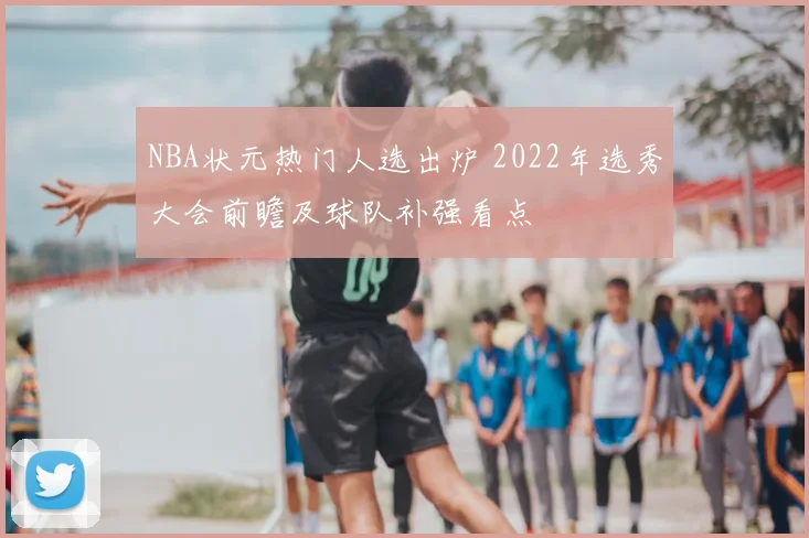 NBA状元热门人选出炉 2022年选秀大会前瞻及球队补强看点
