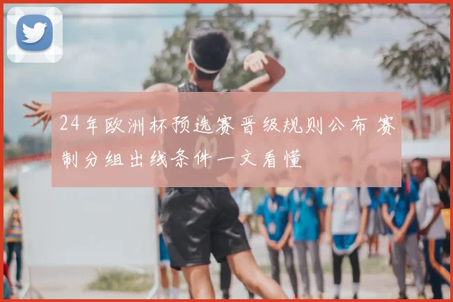 24年欧洲杯预选赛晋级规则公布 赛制分组出线条件一文看懂