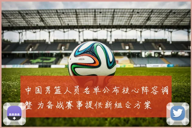 中国男篮人员名单公布核心阵容调整 为备战赛事提供新组合方案