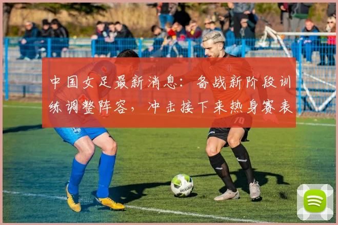 中国女足最新消息:备战新阶段训练调整阵容,冲击接下来热身赛表现