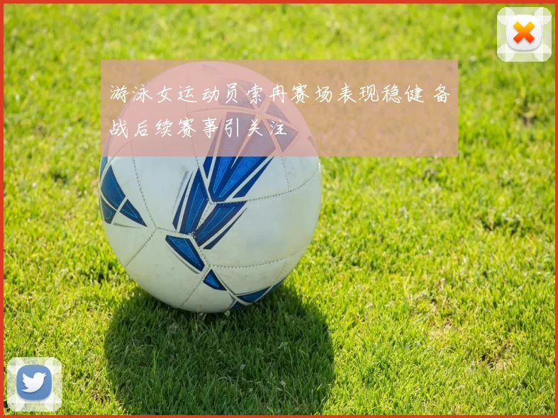 游泳女运动员索冉赛场表现稳健 备战后续赛事引关注