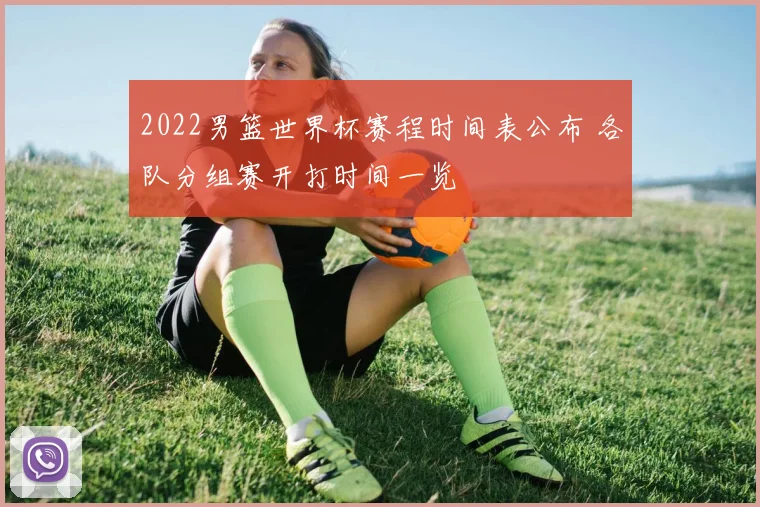 2022男篮世界杯赛程时间表公布 各队分组赛开打时间一览