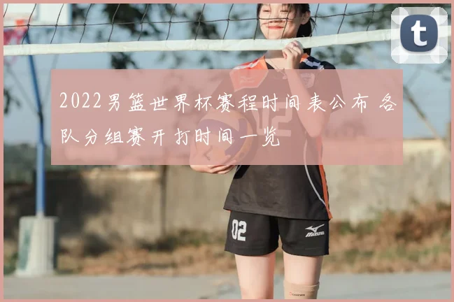 2022男篮世界杯赛程时间表公布 各队分组赛开打时间一览