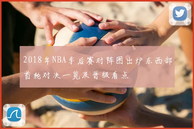 2018年NBA季后赛对阵图出炉东西部首轮对决一览及晋级看点