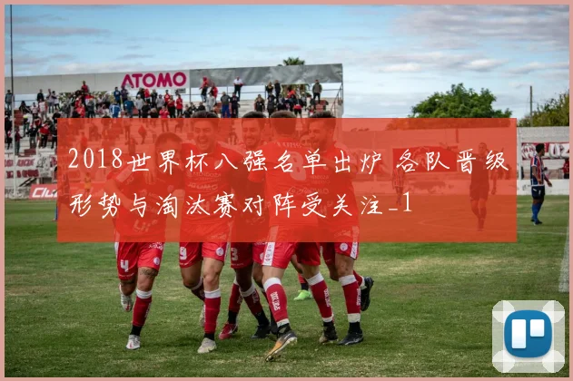 2018世界杯八强名单出炉 各队晋级形势与淘汰赛对阵受关注_1