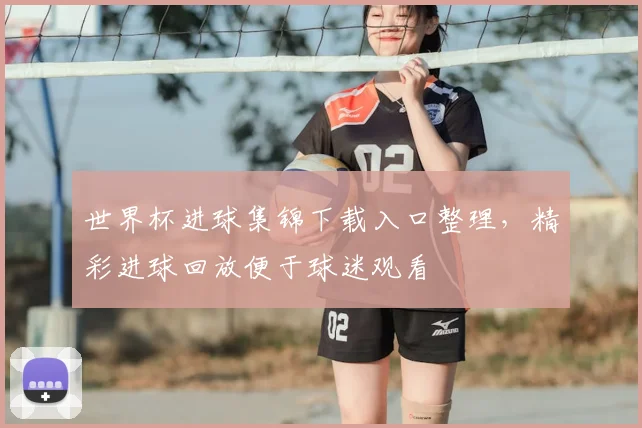 世界杯进球集锦下载入口整理,精彩进球回放便于球迷观看