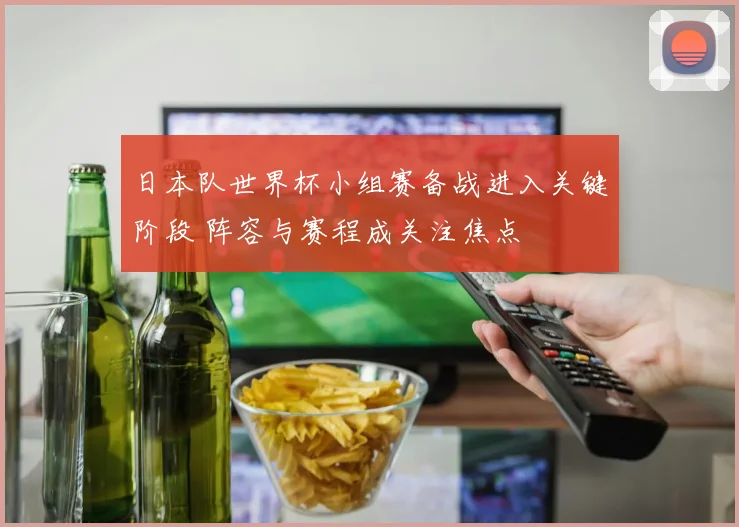 日本队世界杯小组赛备战进入关键阶段 阵容与赛程成关注焦点