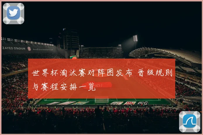 世界杯淘汰赛对阵图发布 晋级规则与赛程安排一览