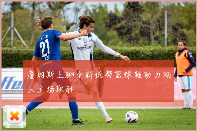 詹姆斯上脚全新低帮篮球鞋助力湖人主场取胜